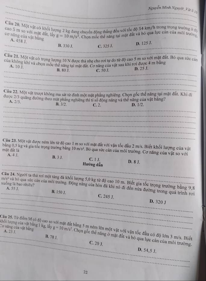 Nguyễn Minh Nguyệt_Vật lì 16
_
Cầu 20. Một vật có khối lượng 2 kg đang chuyển động thắng đều với tốc độ 54 km/h trong trọng trường ở độ
cao 5 m so với mặt đất, lấy g=10m/s^2. Chọn mốc thế năng tại mặt đất và bỏ qua lực cản của môi trường
cơ năng của vật bằng A. 458 J.
B. 330 J. C. 325 J.
D. 125 J.
_
Câu 21. Một vật có trọng lượng 10 N được thả nhẹ cho rơi tự do tử độ cao 5 m so với mặt đất. Bỏ qua sức cảm
của không khí và chọn mốc thể năng tại mặt đất. Cơ năng của vật sau khi rơi được 4 m bằng
_
A. 10 J.
B. 80 J. C. 50 J. D. 25 J.
_
_
_
Câu 22. Một vật trượt không ma sát từ đinh một mặt phẳng nghiêng. Chọn gốc thể năng tại mặt đất. Khi đi
được 2/3 quãng đường theo mặt phăng nghiêng thi tỉ số động năng và thể năng của vật bằng?
_
A. 2/3. B. 3/2. C. 2. D. 1/2.
_
_
_
_
_
Câu 23. Một vật được ném lên từ độ cao 1 m so với mặt đất với vận tốc đầu 2 m/s. Biết khối lượng của vật
bằng 0,5 kg và gia tốc trọng trường bằng 10m/s^2 F. Bỏ qua sức cản của môi trường. Cơ năng của vật so với
mặt đất là
A. 4 J. B. 3 J. C. 1 J. D. 8 J.
_Hướng dẫn
_
Câu 24. Người ta thá rơi một tảng đá khối lượng 5,0 kg từ độ cao 10 m. Biết gia tốc trọng trường bằng 9,8
xuống là bao nhiêu?
_
m/s^2 _ và bó qua sức cản của môi trường. Động năng của hòn đã khi nó đi đến nửa đường trong quá trình rơi
_
A. 55 J. B. 150 J. C. 245 J.
_
D. 320 J
_
Câu 25. Từ điểm M có độ cao so bằng 5 m ném lên một vật với vận tốc đầu có độ lớn 3 m/s. Biết
Cơ năng của vật bằng A. 23 J.
khối lượng của vật bằng 1 kg, lấy g=10m/s^2 A Chọn gốc thế năng ở mặt đất và bỏ qua lực cản của môi trường.
B. 78 J. C. 20 J.
D. 54,5 J.
_
_
_
22