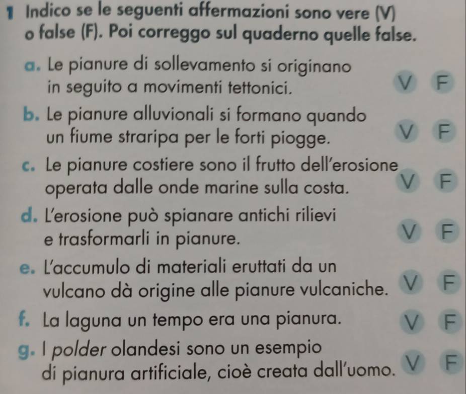 Indico se le seguenti affermazioni sono vere (V)
o false (F). Poi correggo sul quaderno quelle false.
a. Le pianure di sollevamento si originano
in seguito a movimenti tettonici.
V F
b. Le pianure alluvionali si formano quando
un fiume straripa per le forti piogge.
V F
c. Le pianure costiere sono il frutto dell’erosione
operata dalle onde marine sulla costa.
F
d. L'erosione può spianare antichi rilievi
e trasformarli in pianure.
V F
e L'accumulo di materiali eruttati da un
vulcano dà origine alle pianure vulcaniche. V F
f. La laguna un tempo era una pianura. V F
g. I polder olandesi sono un esempio
di pianura artificiale, cioè creata dall'uomo. V F