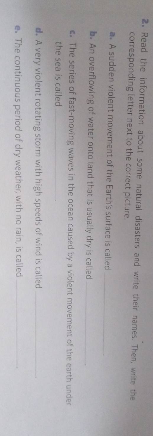 Read the information about some natural disasters and write their names. Then, write the 
corresponding letter next to the correct picture. 
a. A sudden violent movement of the Earth’s surface is called_ 
b. An overflowing of water onto land that is usually dry is called_ 
c. The series of fast-moving waves in the ocean caused by a violent movement of the earth under 
the sea is called_ 
d. A very violent rotating storm with high speeds of wind is called_ 
e. The continuous period of dry weather, with no rain, is called_