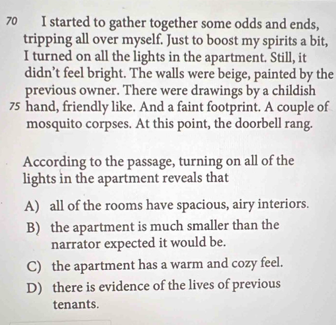 started to gather together some odds and ends,
tripping all over myself. Just to boost my spirits a bit,
I turned on all the lights in the apartment. Still, it
didn’t feel bright. The walls were beige, painted by the
previous owner. There were drawings by a childish
75 hand, friendly like. And a faint footprint. A couple of
mosquito corpses. At this point, the doorbell rang.
According to the passage, turning on all of the
lights in the apartment reveals that
A) all of the rooms have spacious, airy interiors.
B) the apartment is much smaller than the
narrator expected it would be.
C) the apartment has a warm and cozy feel.
D) there is evidence of the lives of previous
tenants.
