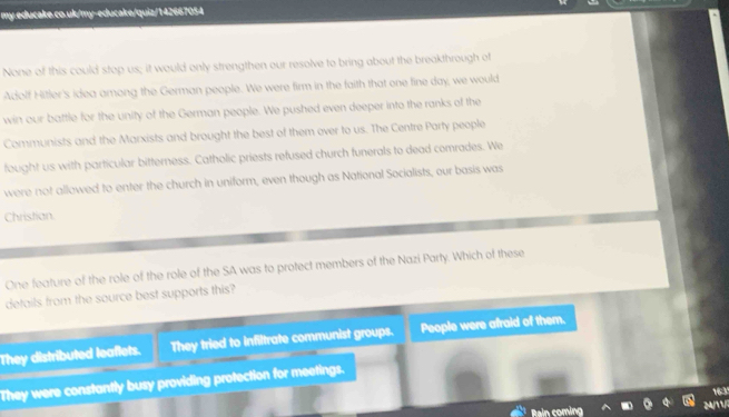 my educake.co.uk/my-educake/quiz/142667054
None of this could stop us; it would only strengthen our resolve to bring about the breakthrough of
Adolf Hitler's idea among the German people. We were firm in the faith that one fine day, we would
win our battle for the unity of the German people. We pushed even deeper into the ranks of the
Communists and the Marxists and brought the best of them over to us. The Centre Party people
fought us with particular bitterness. Catholic priests refused church funerals to dead comrades. We
were not allowed to enter the church in uniform, even though as National Socialists, our basis was
Christian
One feature of the role of the role of the SA was to protect members of the Nazi Party. Which of these
details from the source best supports this?
They distributed leaflets. They tried to infiltrate communist groups. People were afraid of them.
They were constantly busy providing protection for meetings.
163
Rain coming