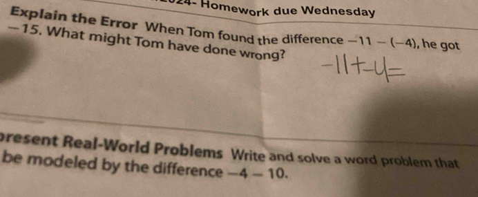 124- Homework due Wednesday 
Explain the Error When Tom found the difference -11-(-4) , he got
—15. What might Tom have done wrong? 
present Real-World Problems Write and solve a word problem that 
be modeled by the difference -4-10.