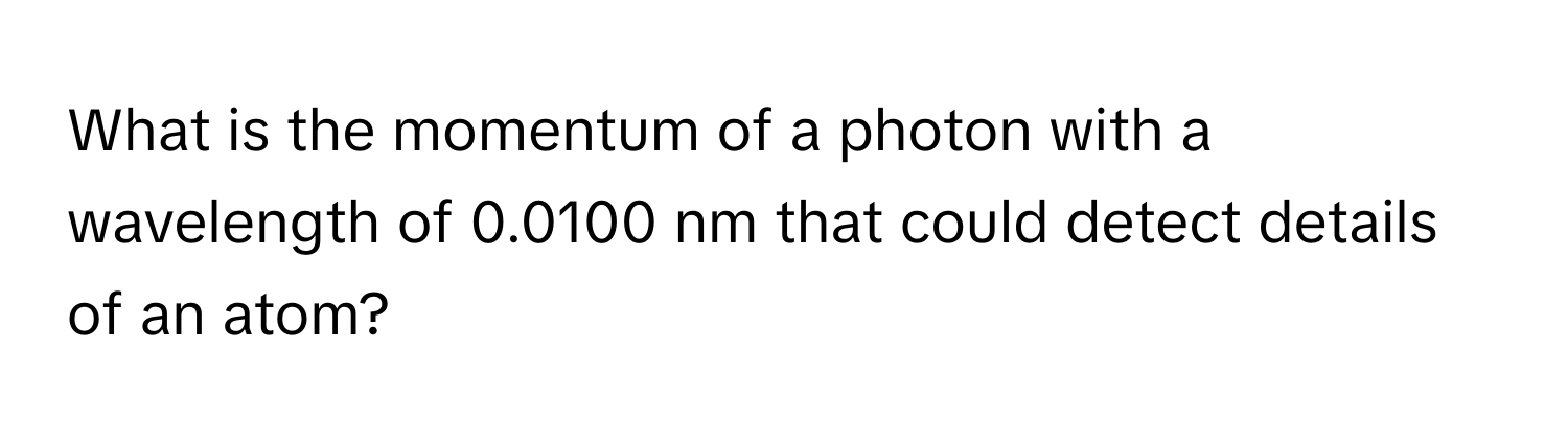 What is the momentum of a photon with a wavelength of 0.0100 nm that could detect details of an atom?