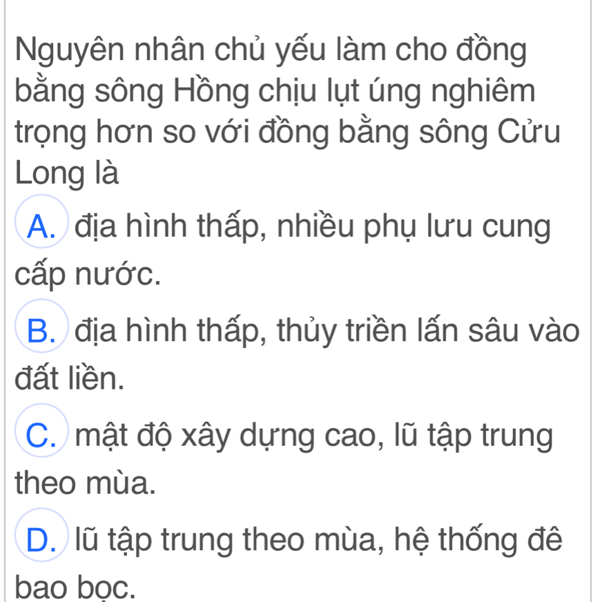 Nguyên nhân chủ yếu làm cho đồng
bằng sông Hồng chịu lụt úng nghiêm
trọng hơn so với đồng bằng sông Cửu
Long là
A. địa hình thấp, nhiều phụ lưu cung
cấp nước.
B. địa hình thấp, thủy triền lấn sâu vào
đất liền.
C. mật độ xây dựng cao, lũ tập trung
theo mùa.
D. lũ tập trung theo mùa, hệ thống đê
bao bọc.