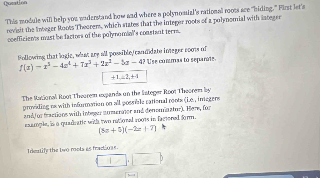 Question 
This module will help you understand how and where a polynomial’s rational roots are “hiding.” First let’s 
revisit the Integer Roots Theorem, which states that the integer roots of a polynomial with integer 
coefficients must be factors of the polynomial’s constant term. 
Following that logic, what are all possible/candidate integer roots of
f(x)=x^5-4x^4+7x^3+2x^2-5x-4 ? Use commas to separate.
± 1, ± 2, ± 4
The Rational Root Theorem expands on the Integer Root Theorem by 
providing us with information on all possible rational roots (i.e., integers 
and/or fractions with integer numerator and denominator). Here, for 
example, is a quadratic with two rational roots in factored form.
(8x+5)(-2x+7)
Identify the two roots as fractions.
 □ ,□ 
Next