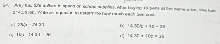 Amy had $26 dollars to spend on school supplies. After buying 10 pens at the same price, she had
$14.30 left. Write an equation to determine how much each pen cost.
a) 26/p=24.30
b) 14.30/p+10=26
c) 10p-14.30=26
d) 14.30+10p=26