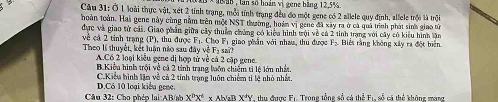 baB × ab/ab , tan số hoán vị gene băng 12, 5%.
Câu 31: Ở 1 loài thực vật, xét 2 tính trạng, mỗi tính trạng đều do một gene có 2 allele quy định, allele trội là trội
hoàn toàn. Hai gene này cùng nằm trên một NST thường, hoán vị gene đã xảy ra ở cả quá trình phát sinh giao tử
đực và giao tử cái. Giao phần giữa cây thuần chủng có kiểu hình trội về cả 2 tính trạng với cây có kiểu hình lặn
về cả 2 tính trạng (P), thu được F_1. Cho F_1 giao phần với nhau, thu được F_2. Biết rằng không xảy ra đột biển.
Theo lí thuyết, kết luận nào sau đây về F_2 sai?
A.Có 2 loại kiểu gene dị hợp tử về cả 2 cặp gene.
B.Kiểu hình trội về cả 2 tính trạng luôn chiếm tỉ lệ lớn nhất.
C.Kiểu hình lặn về cả 2 tính trạng luôn chiếm tỉ lệ nhỏ nhất.
D.Có 10 loại kiểu gene.
Câu 32: Cho phép lại: AB/ab X^DX^d* Ab/a B X^dY , thu được F_1. Trong tổng số cá thể F_1, , số cá thể không mang