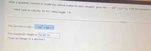 Write a quadratic function to model the vertical motion for each situation, given h(t)=-16t^2+v_0t+h_0. Find the maximum ! 
Initial vertical velocity: 66 ft/s; initial height: 7 ft
The function is h(t)=-16t^2+66t+7
The maximum height is 75.06 ft
(Type an integer or a decimal.)