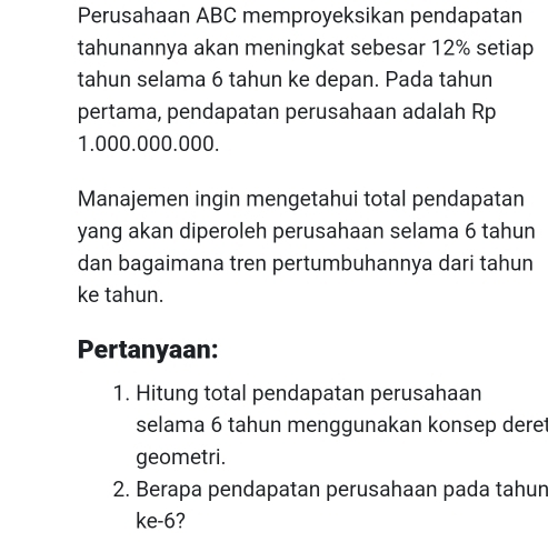 Perusahaan ABC memproyeksikan pendapatan 
tahunannya akan meningkat sebesar 12% setiap 
tahun selama 6 tahun ke depan. Pada tahun 
pertama, pendapatan perusahaan adalah Rp
1.000.000.000. 
Manajemen ingin mengetahui total pendapatan 
yang akan diperoleh perusahaan selama 6 tahun 
dan bagaimana tren pertumbuhannya dari tahun 
ke tahun. 
Pertanyaan: 
1. Hitung total pendapatan perusahaan 
selama 6 tahun menggunakan konsep deret 
geometri. 
2. Berapa pendapatan perusahaan pada tahun 
ke -6?