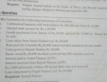 was dishonored. 
Require: Prepare Journal entries in the books of Messy and Ronald assumin 
noting charges charged to Minima amounted Rs.200. 
Question 
18.1 Journalize the Following transactions of a business: 
a. Commenced business with bank balance Rs.300,000 and Stock Rs.50,000
b. Opened bank account by Rs.1,00,000
e. Goods purchased from Samira of Rs.20,000 and paid Rs.15,000 by cheque an 
in cash. 
l. Loan taken from Nepal Financé Ltd. Rs.20,000. Rent paid for 4 months Rs.20,000 which included advanced for one month
Loan given to Rajesh Sharma Rs.30,000
Remo owed Rs.20,000 declared insolvent but 60% amount received 
Interest paid to Nepal Finance @ 10%. 
Interest received from Rajesh Sharma @ 20%.
Rs.5,000 previously written off as bad debts now it is received. 
Loan repayment to Nepal Finance Ltd. Rs.20,000
Required: Journal Entrics 
transaction