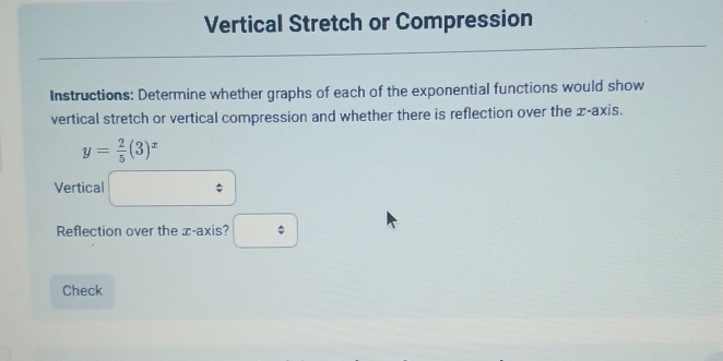 Vertical Stretch or Compression 
Instructions: Determine whether graphs of each of the exponential functions would show 
vertical stretch or vertical compression and whether there is reflection over the x-axis.
y= 2/5 (3)^x
Vertical □ : 
Reflection over the æ -axis? □ 
Check