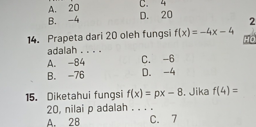 A. 20
C. 4
B. -4 D. 20
2
14. Prapeta dari 20 oleh fungsi f(x)=-4x-4
HO
adalah . . . .
A. -84 C. -6
B. -76 D. -4
15. Diketahui fungsi f(x)=px-8. Jika f(4)=
20, nilai p adalah . . . .
A. 28 C. 7