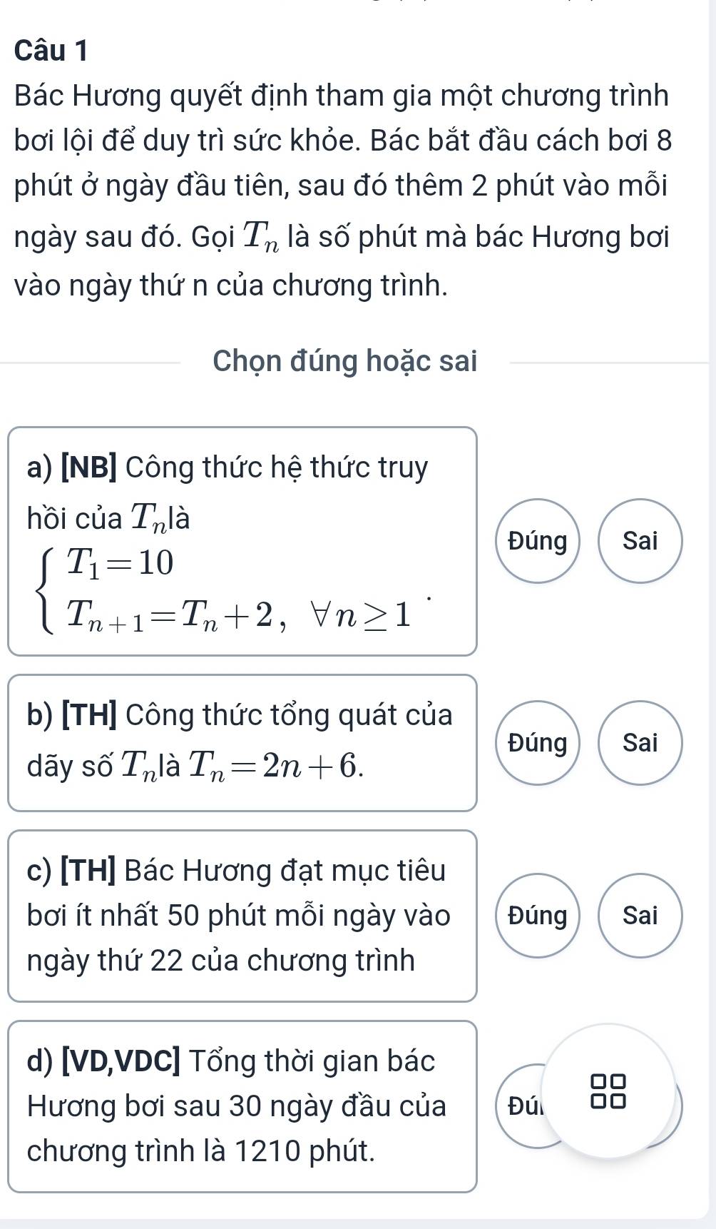 Bác Hương quyết định tham gia một chương trình 
bơi lội để duy trì sức khỏe. Bác bắt đầu cách bơi 8 
phút ở ngày đầu tiên, sau đó thêm 2 phút vào mỗi 
ngày sau đó. Gọi T_n là số phút mà bác Hương bơi 
vào ngày thứ n của chương trình. 
Chọn đúng hoặc sai 
a) [NB] Công thức hệ thức truy 
hồi của T_nla
Đúng Sai
beginarrayl T_1=10 T_n+1=T_n+2,forall n≥ 1endarray.. 
b) [TH] Công thức tổng quát của 
Đúng Sai 
dãy số T_n là T_n=2n+6. 
c) [TH] Bác Hương đạt mục tiêu 
bơi ít nhất 50 phút mỗi ngày vào Đúng Sai 
ngày thứ 22 của chương trình 
d) [VD,VDC] Tổng thời gian bác 
Hương bơi sau 30 ngày đầu của Đúi 

chương trình là 1210 phút.