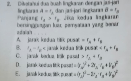 Diketahui dua buah lingkaran dengan jari-jar
lingkaran A=r_A dan jari-jari lingkaran B=r_B
Panjang r_A>r_B. Jika kedua lingkaran
bersinggungan luar, pernyataan yang benar
adalah . . . .
A. jarak kedua titik pusat =r_A+r_B
B. r_A-r_B jarak kedua titik pusat
C. jarak kedua titik pusat r_A+r_B
D. jarak kedua titik pusat =(r_A)^2+2r_A· r_B+(r_B)^2
E. jarak kedua titik pusat =(r_A)^2-2r_A· r_B+(r_B)^2