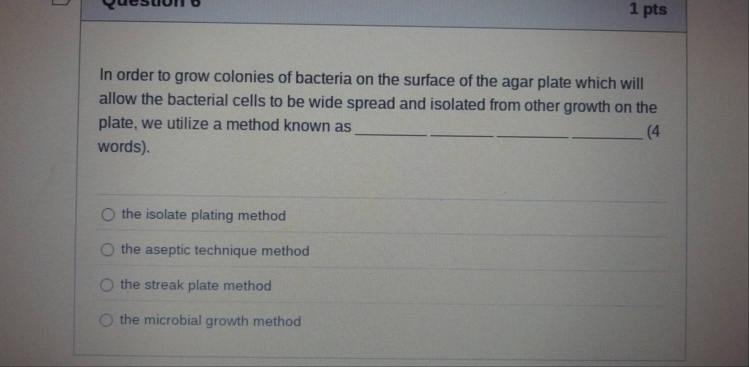 In order to grow colonies of bacteria on the surface of the agar plate which will
allow the bacterial cells to be wide spread and isolated from other growth on the
plate, we utilize a method known as_ (4
words).
the isolate plating method
the aseptic technique method
the streak plate method
the microbial growth method