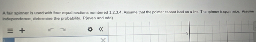 A fair spinner is used with four equal sections numbered 1, 2, 3, 4. Assume that the pointer cannot land on a line. The spinner is spun twice. Assume 
independence, determine the probability. P (even and odd) 
+
5