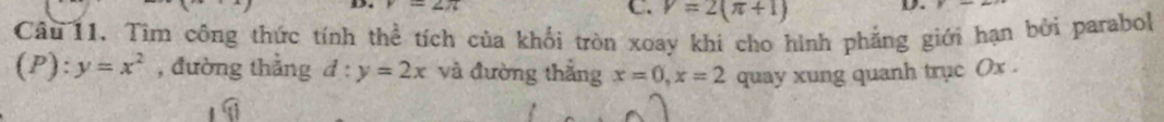 V=2(π +1) D.
Cầu 11. Tìm công thức tính thể tích của khối tròn xoay khi cho hình phẳng giới hạn bởi parabol
(P):y=x^2 , đường thẳng d:y=2x và đường thắng x=0, x=2 quay xung quanh trục (x.