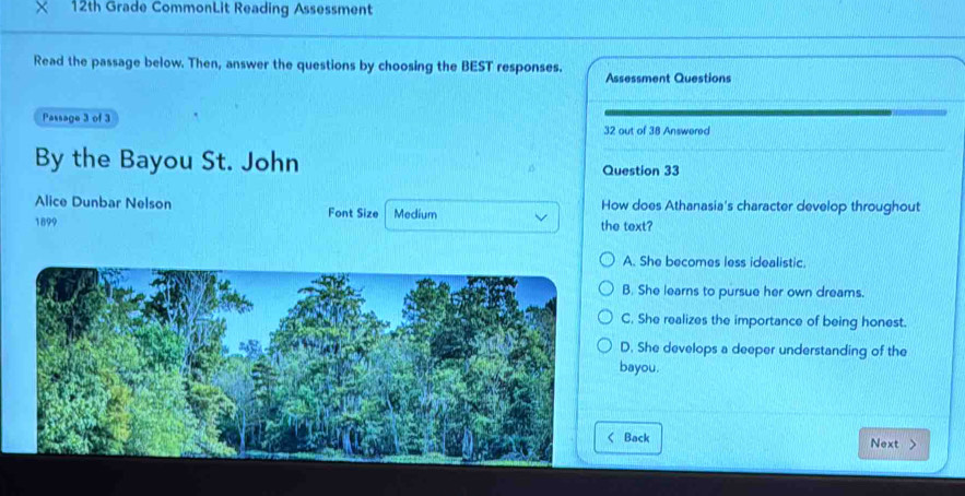 12th Grade CommonLit Reading Assessment
Read the passage below. Then, answer the questions by choosing the BEST responses. Assessment Questions
Passage 3 of 3 32 out of 38 Answered
By the Bayou St. John Question 33
Alice Dunbar Nelson Font Size Medium How does Athanasia's character develop throughout
1899 the text?
A. She becomes less idealistic.
B. She learns to pursue her own dreams.
C. She realizes the importance of being honest.
D. She develops a deeper understanding of the
bayou.
Back Next >