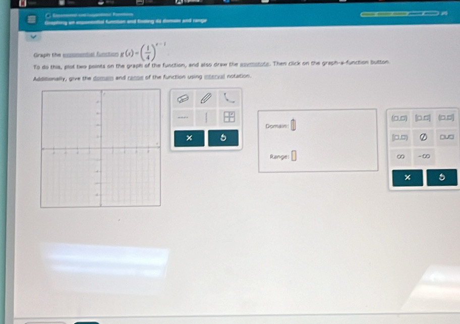 === =an== 
Geaphing an exconential funstion and finding do donan and range 
Graph the cconential function g(x)=( 1/4 )^x-1
To do this, plot two points on the graph of the function, and also draw the soymotote. Then click on the graph-a-function button 
Additionally, give the domain and canoe of the function using interval notation.
(0,0) [0.∞] (0,0)
Domain! 
× a [□,□) ② □u□ 
Range: ∞ -∞ 
%