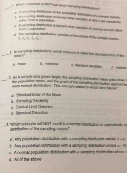 Which cntement is NOT true about Sampling Dstrbutions?
a. A sumpling distribution is the probabatly disiribution of a sample datate
p. A sempling distribution is formed when semples at size a ar regeatedly
takan from a population.
c. A sampling distribution is formed when semples of vinying sas are aken
froms a population.
d. The sampling distribution consists of the valhes of the semple means,
_2. In sampling distributions, which meature is called the stardard smor of the
mean?
a. mean b. variance c. standaró devistion é median
_3. As a sample size grows larger, the sampling distribution mean gots cleser !
the population mean, and the graph of the sampling dsktbution appreache
more normal distribution. This concept retates to which tem below?
a. Standard Error of the Mean
b. Sampling Variability
c. Central Limit Theorem
d. Standard Deviation
_4. Which scenario will NOT result in a normal distribution or approximate n
distribution of the sampling means?
a. Any population distribution with a sempling distribution where n=12
b. Any population distribution with a sampling distribution where n=45
c. A normal population distribution with a sampling distribution where
d. All of the above