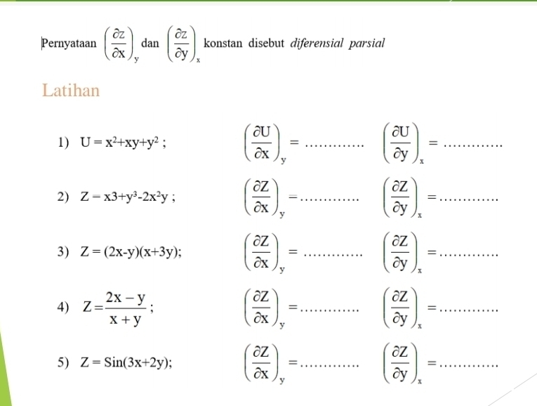 Pernyataan ( partial z/partial x ) dan ( partial z/partial y )_x konstan disebut diferensial parsial 
Latihan 
1) U=x^2+xy+y^2; ( partial U/partial X )_y=. =... _ ( partial U/partial y )_x=... _ 
2) Z=x3+y^3-2x^2y; ( partial Z/partial X )_y=...( partial Z/partial y )_x=... _ _ _ _ 
3) Z=(2x-y)(x+3y) ( partial Z/partial X )_y=...( partial Z/partial y )_x=... _ 
4) Z= (2x-y)/x+y ; ( partial Z/partial X )_y=...( partial Z/partial y )_x=... _ 
5) Z=Sin(3x+2y); ( partial Z/partial X )_y=. =............ _ ( partial Z/partial y )_x=...