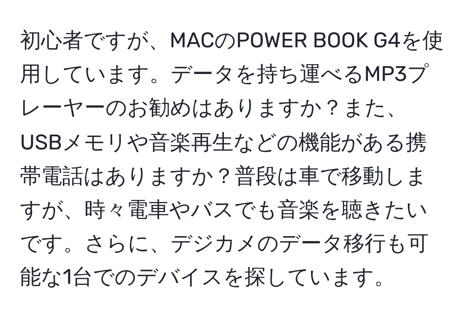 初心者ですが、MACのPOWER BOOK G4を使用しています。データを持ち運べるMP3プレーヤーのお勧めはありますか？また、USBメモリや音楽再生などの機能がある携帯電話はありますか？普段は車で移動しますが、時々電車やバスでも音楽を聴きたいです。さらに、デジカメのデータ移行も可能な1台でのデバイスを探しています。