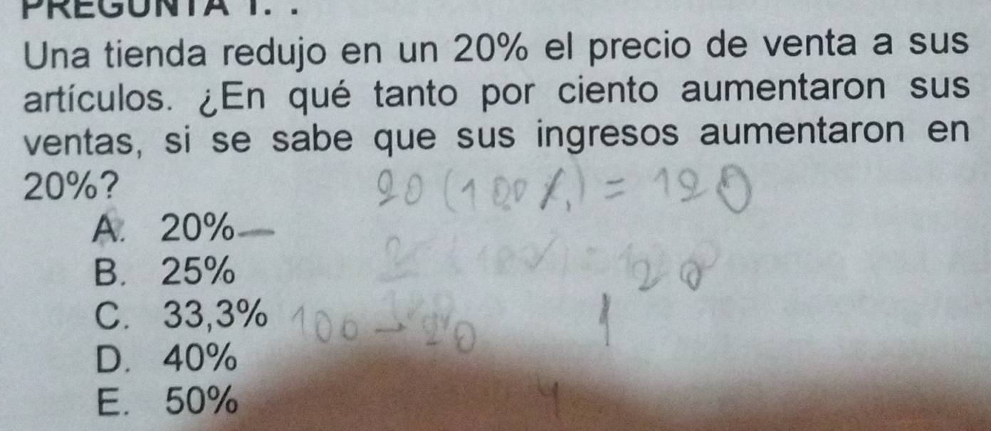 PREGUNTA T. .
Una tienda redujo en un 20% el precio de venta a sus
artículos. ¿En qué tanto por ciento aumentaron sus
ventas, si se sabe que sus ingresos aumentaron en
20%?
A. 20% _
B. 25%
C. 33,3%
D. 40%
E. 50%
