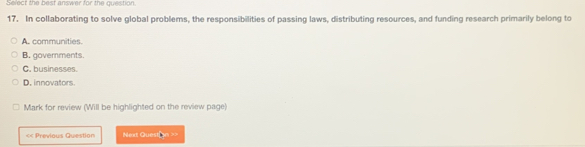 Select the best answer for the question.
17. In collaborating to solve global problems, the responsibilities of passing laws, distributing resources, and funding research primarily belong to
A. communities
B. goverments.
C. businesses.
D. innovators.
Mark for review (Will be highlighted on the review page)
< Previous Question Next Question ==