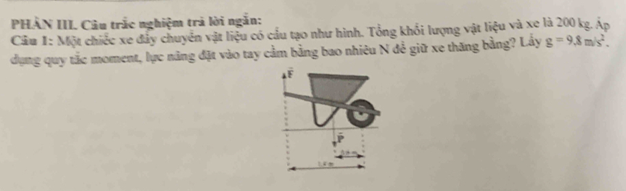 PHẢN III. Câu trắc nghiệm trả lời ngắn: 
Câu 1: Một chiếc xe đẩy chuyển vật liệu có cầu tạo như hình. Tổng khổi lượng vật liệu và xe là 200 kg. Áp 
dụng quy tắc moment, lực năng đặt vào tay cầm bằng bao nhiêu N đề giữ xe thăng bằng? Lấy g=9.8m/s^2. 
F