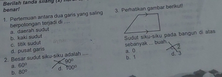 Berilah tand a silan x
benar!
1. Pertemuan antara dua garis yang saling 3. Perhatikan gambar berikut!
berpotongan terjadi di ....
a. daerah sudut
b. kaki sudut
c. titik sudut Sudut siku-siku pada bangun di atas
2
d. pusat garis sebanyak ... buah.
2. Besar sudut siku-siku adalah .... a. 0 b. 1 d. 3
90°
a. 60° d. 100°
b. 80°