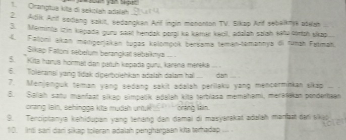 Orangtua kita di sekolah adəlah 
2. Adik Arif sedang sakit, sedangkan Arif ingin menonton TV. Silkap Arif sebaiknya adalah 
3. Meminta (zin kepada guru saat hendak pergi ke kamar kecil, adalah salah satu coroh skap 
4. Fatoni akan mengerjakan tugas kelompok bersama teman-temannya di rumaḥ Fatımaḥ. 
Sikap Faoni sebelum berangkat sebaiknya .. . 
5. Kitta harus hormat dan patuh kepada guru, karəna mereka_ 
6. Toleransi yang tidak diperbolehkan adalah dalam hal ... dan 
7. Menjenguk teman yang sedang sakit adalah perilaku yang mencermitkan sikap 
8. Sallah satu manfaat sikap simpatik adalah kita terbiasa memahami, merasakan penderitaan 
orang lain, sehingga kita mudah untuk ` oráng lạn 
9. Terciptanya kehidupan yang tenang dan damai di masyarakat adəlah marft dari sikap 
10. Inti sari dari sikap toleran adalah penghargaan kita terhadap ...