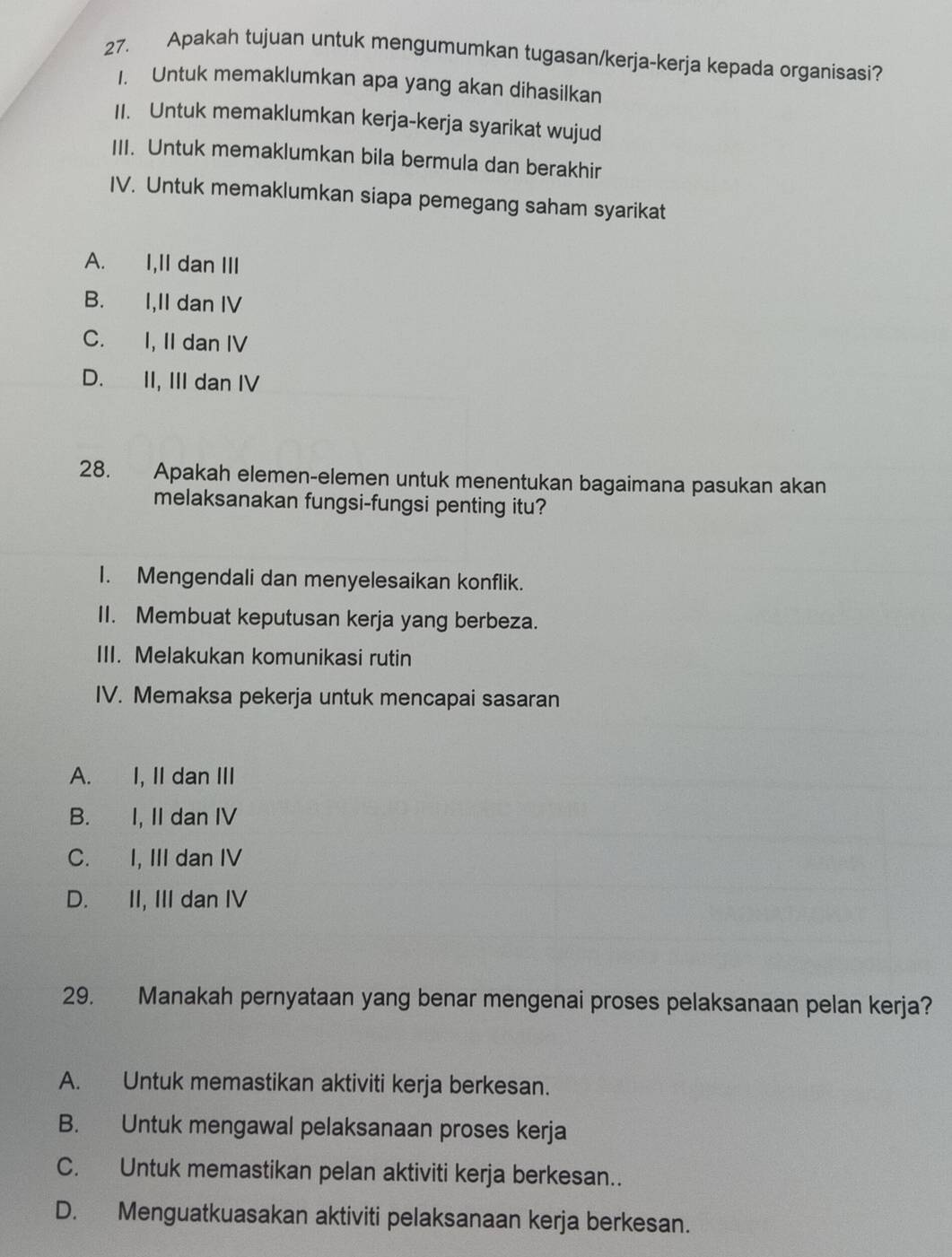 Apakah tujuan untuk mengumumkan tugasan/kerja-kerja kepada organisasi?
1. Untuk memaklumkan apa yang akan dihasilkan
II. Untuk memaklumkan kerja-kerja syarikat wujud
III. Untuk memaklumkan bila bermula dan berakhir
IV. Untuk memaklumkan siapa pemegang saham syarikat
A. I,II dan III
B. I,II dan IV
C. I, II dan IV
D. II, III dan IV
28. Apakah elemen-elemen untuk menentukan bagaimana pasukan akan
melaksanakan fungsi-fungsi penting itu?
I. Mengendali dan menyelesaikan konflik.
II. Membuat keputusan kerja yang berbeza.
III. Melakukan komunikasi rutin
IV. Memaksa pekerja untuk mencapai sasaran
A. I, II dan III
B. I, II dan IV
C. I, III dan IV
D. II, III dan IV
29. Manakah pernyataan yang benar mengenai proses pelaksanaan pelan kerja?
A. Untuk memastikan aktiviti kerja berkesan.
B. Untuk mengawal pelaksanaan proses kerja
C. Untuk memastikan pelan aktiviti kerja berkesan..
D. Menguatkuasakan aktiviti pelaksanaan kerja berkesan.