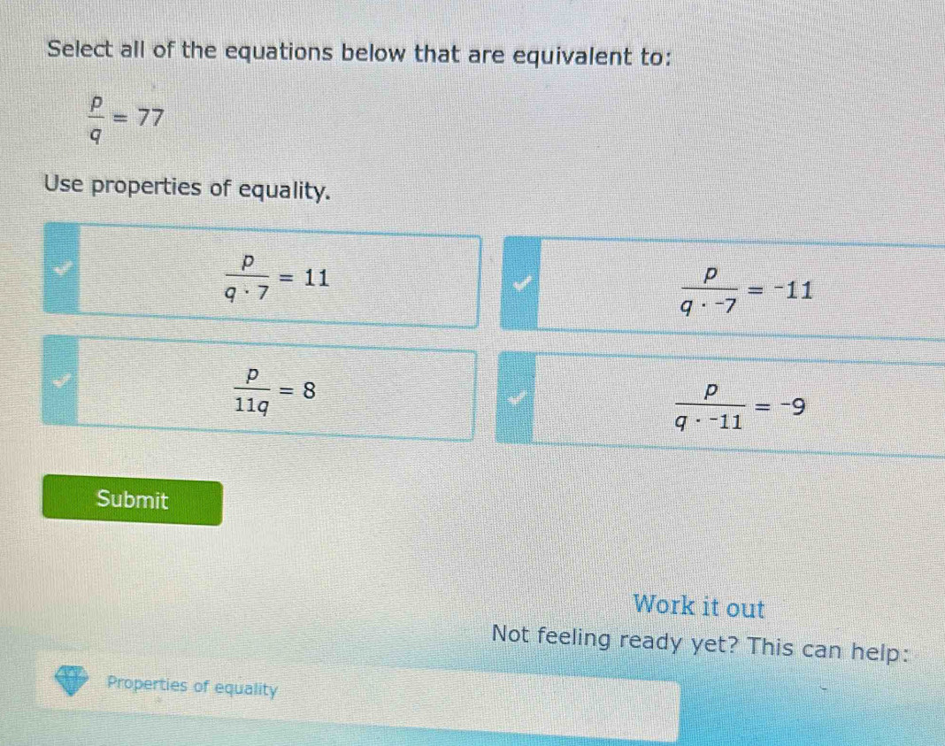 Select all of the equations below that are equivalent to:
 p/q =77
Use properties of equality.
 p/q· 7 =11
 p/q· -7 =-11
 p/11q =8
 p/q· -11 =-9
Submit
Work it out
Not feeling ready yet? This can help:
Properties of equality