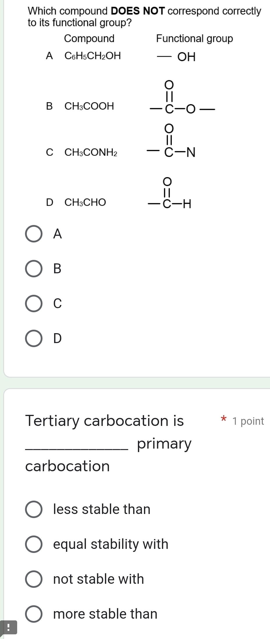 Which compound DOES NOT correspond correctly
to its functional group?
Compound Functional group
A C_6H_5CH_2OH
-OH
B CH_3COOH beginarrayr 0 11 -c-0-endarray
C CH_3CONH_2 beginarrayr 0^C' -C-Nendarray
D₹ CH_3CHO
beginarrayr 0 11 -c-Hendarray
A
B
C
D
Tertiary carbocation is * 1 point
_primary
carbocation
less stable than
equal stability with
not stable with
more stable than
!