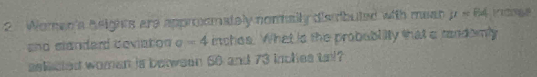 Woman's heights are appromately nomally dismbuted with mean mu =84
and slandard deviation e =4 inchos. What is the probublity that a candomly 
selacled woman is between 60 and 73 inches tal?