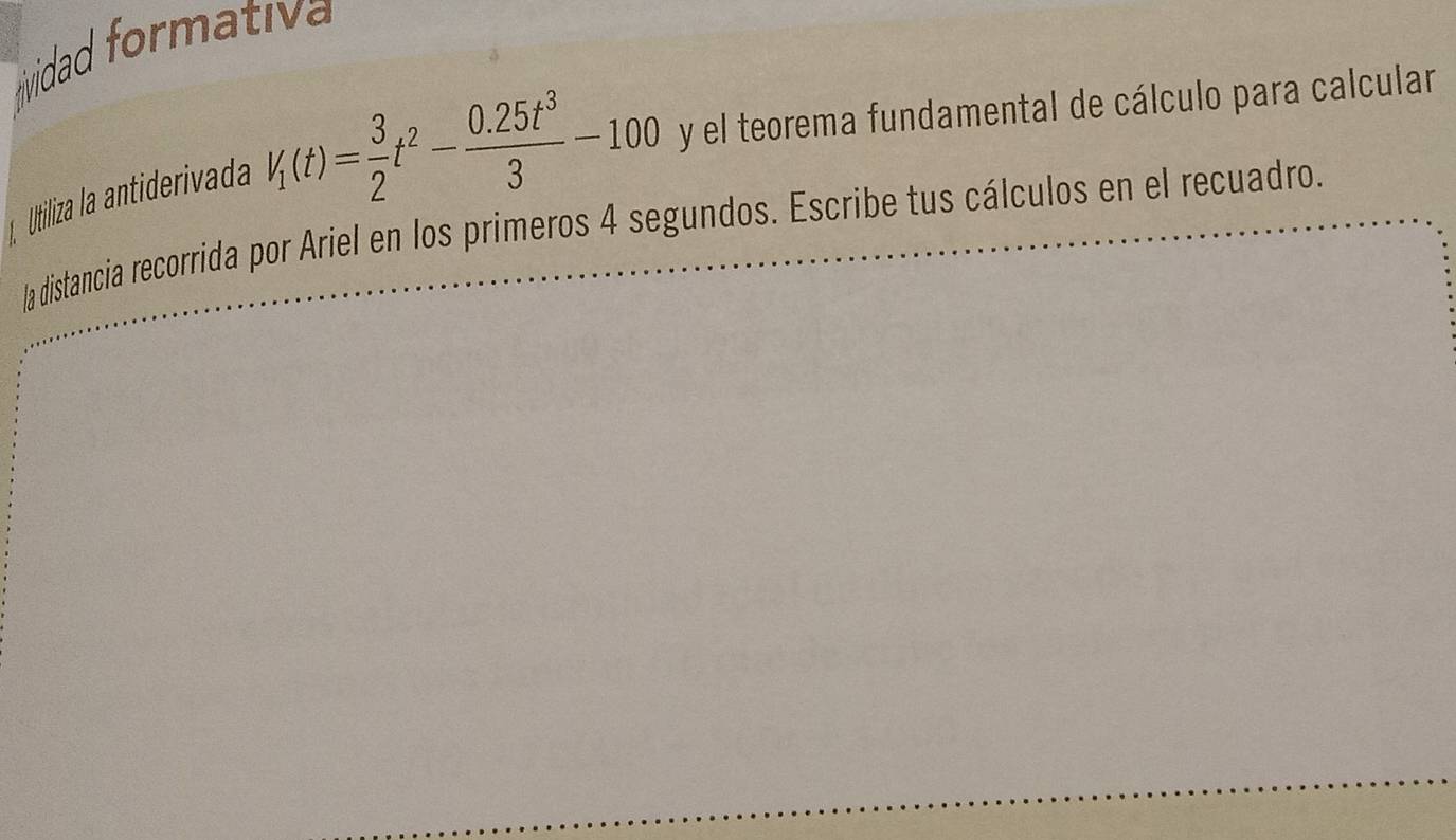 tividad formativa 
Utiliza la antiderivada V_1(t)= 3/2 t^2- (0.25t^3)/3 -100 y el teorema fundamental de cálculo para calcular 
la distancia recorrida por Ariel en los primeros 4 segundos. Escribe tus cálculos en el recuadro.