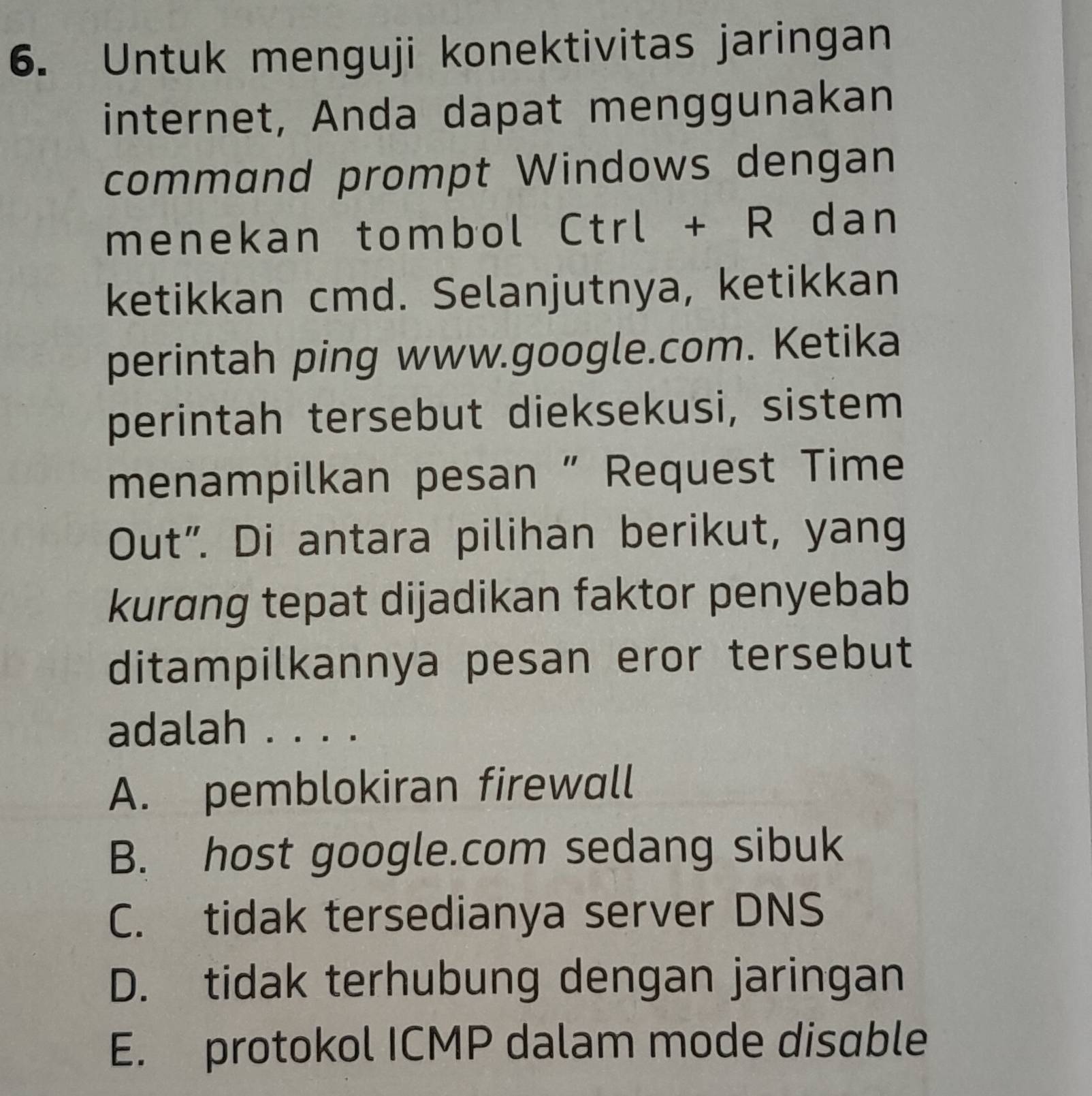 Untuk menguji konektivitas jaringan
internet, Anda dapat menggunakan
command prompt Windows dengan
menekan tombol Ctrl + R dan
ketikkan cmd. Selanjutnya, ketikkan
perintah ping www.google.com. Ketika
perintah tersebut dieksekusi, sistem
menampilkan pesan “ Request Time
Out”. Di antara pilihan berikut, yang
kurdng tepat dijadikan faktor penyebab
ditampilkannya pesan eror tersebut
adalah . . . .
A. pemblokiran firewall
B. host google.com sedang sibuk
C. tidak tersedianya server DNS
D. tidak terhubung dengan jaringan
E. protokol ICMP dalam mode disable