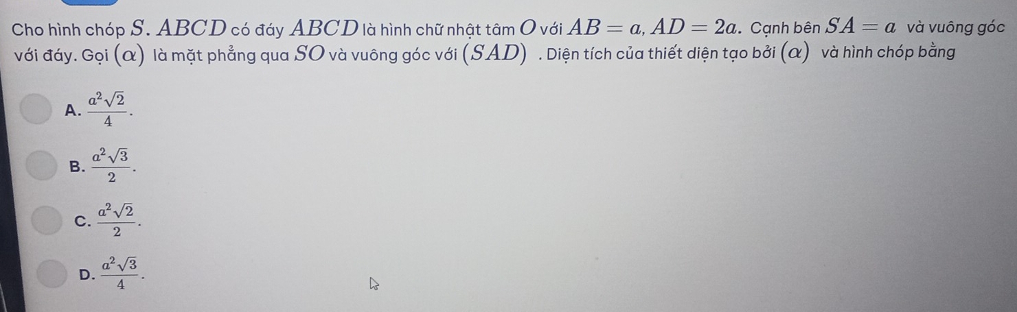 Cho hình chóp S. ABCD có đáy ABCD là hình chữ nhật tâm O với AB=a, AD=2a. Cạnh bên SA=a và vuông góc
với đáy. Gọi (α) là mặt phẳng qua SO và vuông góc với (SAD) . Diện tích của thiết diện tạo bởi (α) và hình chóp bằng
A.  a^2sqrt(2)/4 .
B.  a^2sqrt(3)/2 .
C.  a^2sqrt(2)/2 .
D.  a^2sqrt(3)/4 .