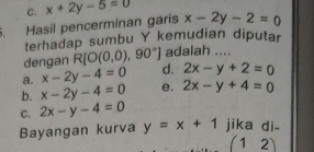 C. x+2y-5=0. Hasil pencerminan garis x-2y-2=0
terhadap sumbu Y kemudian diputar
dengan R[O(0,0),90°] adalah ....
a. x-2y-4=0 d. 2x-y+2=0
b. x-2y-4=0 e. 2x-y+4=0
C. 2x-y-4=0
Bayangan kurva y=x+1 jika di-
(12)