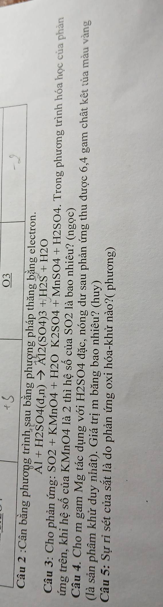 O3 
Câu 2 :Cân bằng phương trình sau bằng phượng pháp thăng bằng electron.
Al+H2SO4(d,n)to Al2(SO4)3+H2S+H2O
* Câu 3: Cho phản ứng: SO2+KMnO4+H2OK2SO4+MnSO4+H2SO4. Trong phương trình hóa học của phản 
ứng trên, khi hệ số của KMnO4 là 2 thì hệ số của SO2 là bao nhiêu? (ngọc) 
Câu 4. Cho m gam Mg tác dụng với H2SO4 đặc, nóng dư sau phản ứng thu được 6, 4 gam chất kết tủa màu vàng 
(là sản phâm khử duy nhật). Giá trị m băng bao nhiêu? (huy) 
Câu 5: Sự rỉ sét của sắt là do phản ứng oxi hóa-khử nào?( phương)