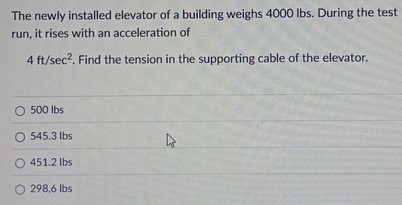 The newly installed elevator of a building weighs 4000 lbs. During the test
run, it rises with an acceleration of
4ft/sec^2. Find the tension in the supporting cable of the elevator.
500 lbs
545.3 Ibs
451.2 Ibs
298,6 lbs