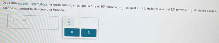 Dada una sucesión geométrica, la razón común, r, es igual a 5, y el 10° término, a_10 , es igual a-41. Hallar el valor del 12° término. a_12. En donde aplique, 
escriba su contestación como una fracción.
a_12=-25
 □ /□   
× 6