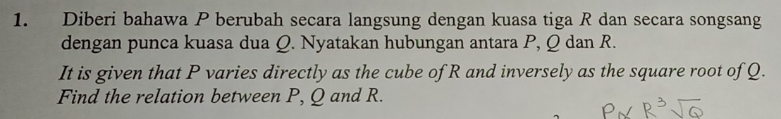 Diberi bahawa P berubah secara langsung dengan kuasa tiga R dan secara songsang 
dengan punca kuasa dua Q. Nyatakan hubungan antara P, Q dan R. 
It is given that P varies directly as the cube of R and inversely as the square root of Q. 
Find the relation between P, Q and R.