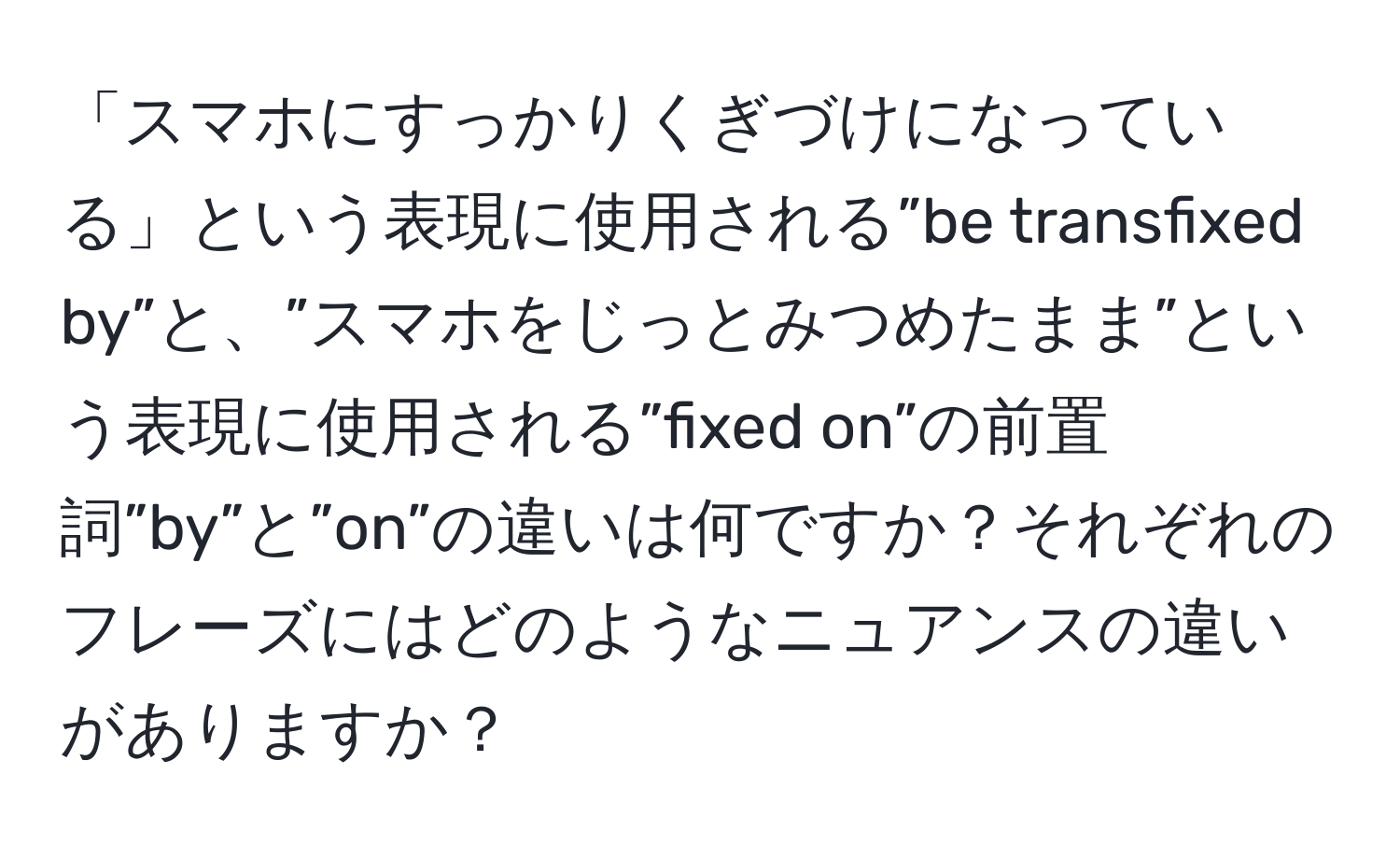 「スマホにすっかりくぎづけになっている」という表現に使用される”be transfixed by”と、”スマホをじっとみつめたまま”という表現に使用される”fixed on”の前置詞”by”と”on”の違いは何ですか？それぞれのフレーズにはどのようなニュアンスの違いがありますか？