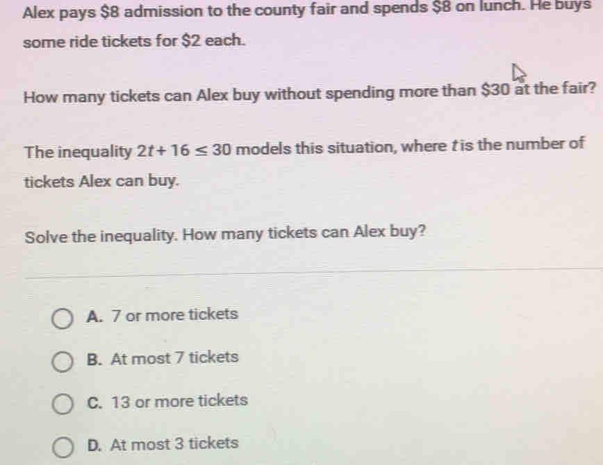 Alex pays $8 admission to the county fair and spends $8 on lunch. He buys
some ride tickets for $2 each.
How many tickets can Alex buy without spending more than $30 at the fair?
The inequality 2t+16≤ 30 models this situation, where t is the number of
tickets Alex can buy.
Solve the inequality. How many tickets can Alex buy?
A. 7 or more tickets
B. At most 7 tickets
C. 13 or more tickets
D. At most 3 tickets