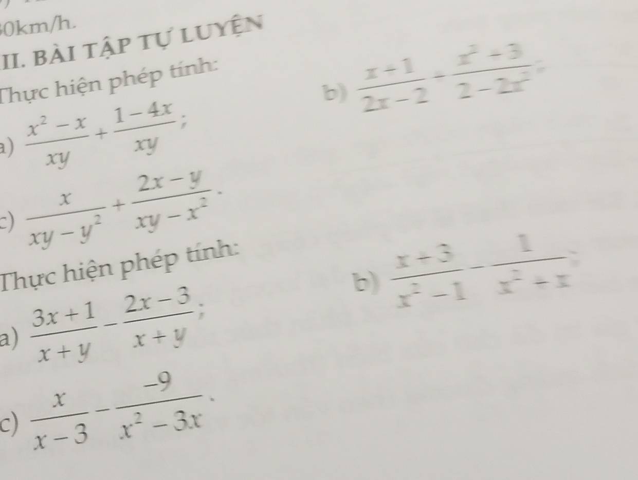 0km/h. 
II. bài tập tự luyện 
b)  (x+1)/2x-2 + (x^2+3)/2-2x^2 =
Thực hiện phép tính: 
a)  (x^2-x)/xy + (1-4x)/xy ; 
C)  x/xy-y^2 + (2x-y)/xy-x^2 . 
b)  (x+3)/x^2-1 - 1/x^2+x 
Thực hiện phép tính: 
a)  (3x+1)/x+y - (2x-3)/x+y ; 
C)  x/x-3 - (-9)/x^2-3x .