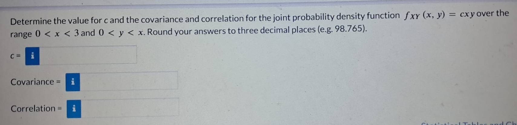 Determine the value for c and the covariance and correlation for the joint probability density function f_XY(x,y)=cxy over the 
range 0 and 0 . Round your answers to three decimal places (e. g. 98.765).
c=□
Covariance =□
Correlation =□