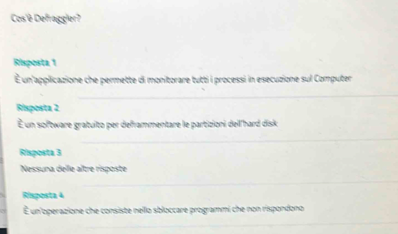 Cos'è Defraggier?
Risposta 1
É un'applicazione che permette di monitorare tutti i processi in esecuzione sul Computer
_
Risposta 2
É un software gratuito per deframmentare le partizioni dell'hard disk
_
Risposta 3
Nessuna delle altre risposte
_
Risposta 4
É un'operazione che consiste nello sbloccare programmi che non rispondono
_
_
_