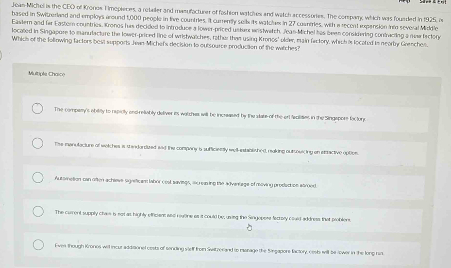 Save & Exit
Jean-Michel is the CEO of Kronos Timepieces, a retailer and manufacturer of fashion watches and watch accessories. The company, which was founded in 1925, is
based in Switzerland and employs around 1,000 people in five countries. It currently sells its watches in 27 countries, with a recent expansion into several Middle
Eastern and far Eastern countries. Kronos has decided to introduce a lower-priced unisex wristwatch. Jean-Michel has been considering contracting a new factory
located in Singapore to manufacture the lower-priced line of wristwatches, rather than using Kronos' older, main factory, which is located in nearby Grenchen.
Which of the following factors best supports Jean-Michel's decision to outsource production of the watches?
Multiple Choice
The company's ability to rapidly and-reliably deliver its watches will be increased by the state-of-the-art facilities in the Singapore factory.
The manufacture of watches is standardized and the company is sufficiently well-established, making outsourcing an attractive option.
Automation can often achieve significant labor cost savings, increasing the advantage of moving production abroad.
The current supply chain is not as highly efficient and routine as it could be; using the Singapore factory could address that problem.
Even though Kronos will incur additional costs of sending staff from Switzerland to manage the Singapore factory, costs will be lower in the long run.