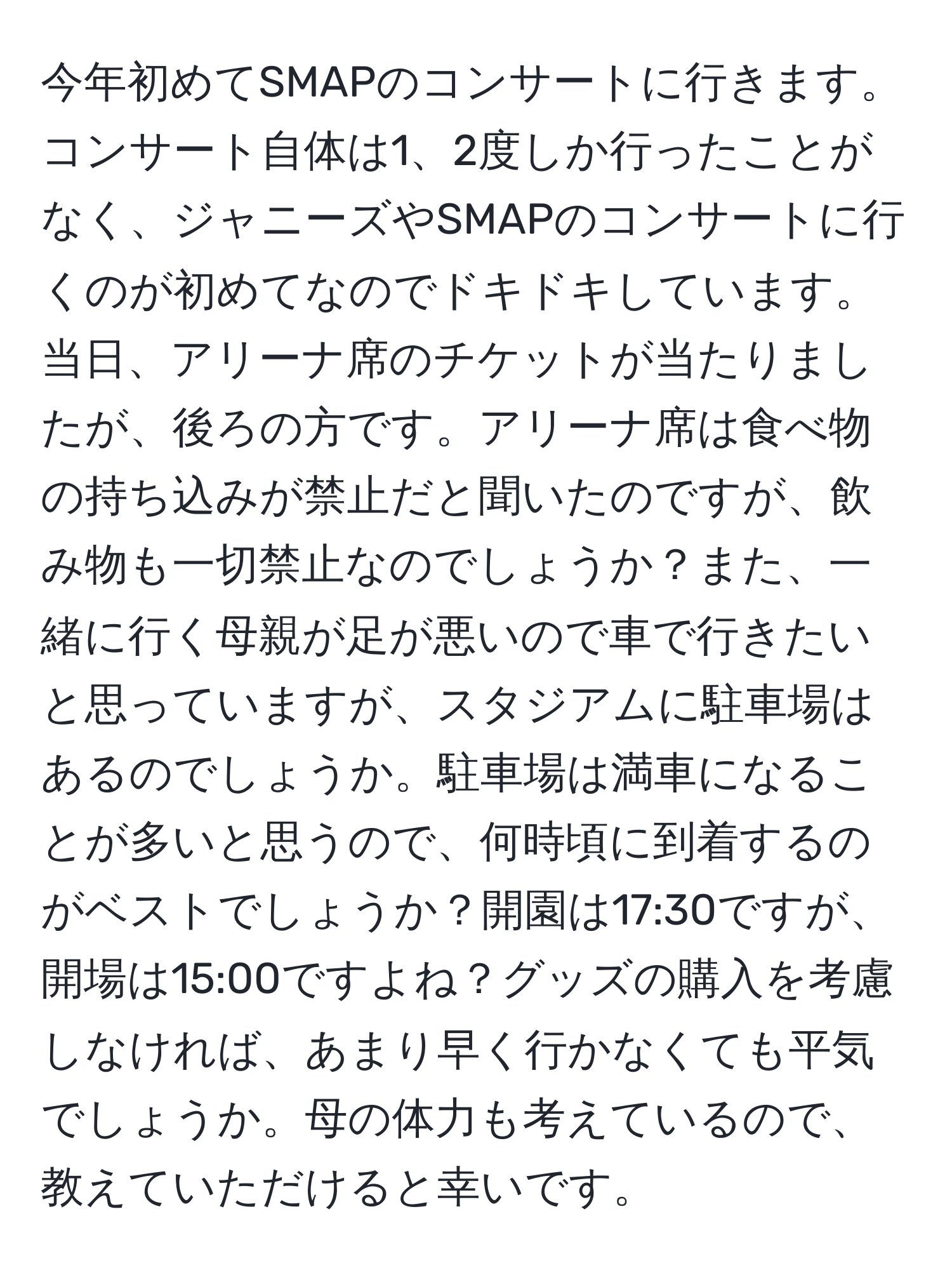 今年初めてSMAPのコンサートに行きます。コンサート自体は1、2度しか行ったことがなく、ジャニーズやSMAPのコンサートに行くのが初めてなのでドキドキしています。当日、アリーナ席のチケットが当たりましたが、後ろの方です。アリーナ席は食べ物の持ち込みが禁止だと聞いたのですが、飲み物も一切禁止なのでしょうか？また、一緒に行く母親が足が悪いので車で行きたいと思っていますが、スタジアムに駐車場はあるのでしょうか。駐車場は満車になることが多いと思うので、何時頃に到着するのがベストでしょうか？開園は17:30ですが、開場は15:00ですよね？グッズの購入を考慮しなければ、あまり早く行かなくても平気でしょうか。母の体力も考えているので、教えていただけると幸いです。